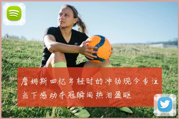 詹姆斯回忆年轻时的冲劲现今专注当下感动夺冠瞬间热泪盈眶