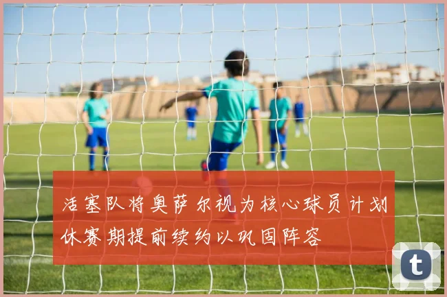 活塞队将奥萨尔视为核心球员计划休赛期提前续约以巩固阵容