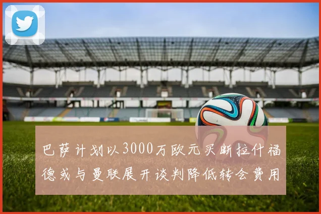 巴萨计划以3000万欧元买断拉什福德或与曼联展开谈判降低转会费用
