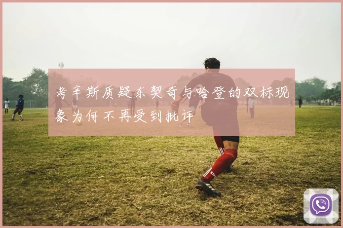 考辛斯质疑东契奇与哈登的双标现象为何不再受到批评