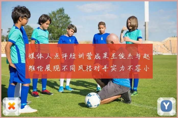 媒体人点评短训营成果王俊杰与赵维伦展现不同风格对手实力不容小觑