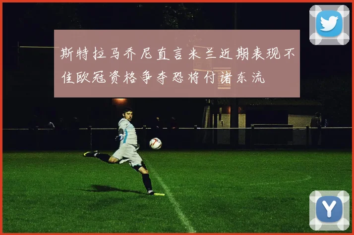 斯特拉马乔尼直言米兰近期表现不佳欧冠资格争夺恐将付诸东流