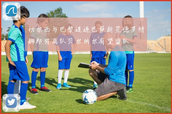 切尔西与巴黎追逐巴萨新星德罗特狮即将离队贝尔纳尔有望留队