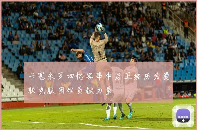 卡塞米罗回忆客串中后卫经历为曼联克服困难贡献力量